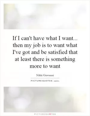 If I can't have what I want... then my job is to want what I've got and be satisfied that at least there is something more to want Picture Quote #1
