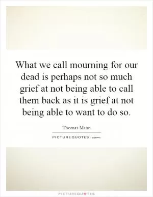 What we call mourning for our dead is perhaps not so much grief at not being able to call them back as it is grief at not being able to want to do so Picture Quote #1