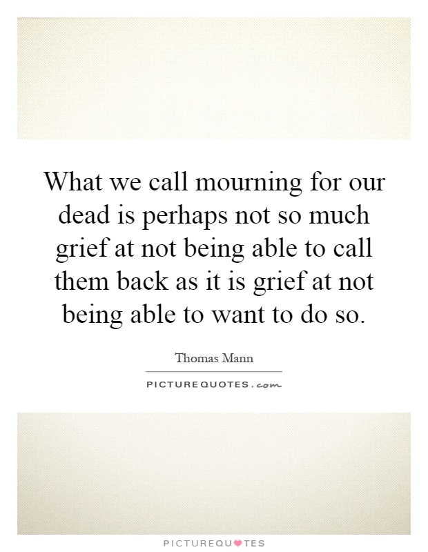 What we call mourning for our dead is perhaps not so much grief at not being able to call them back as it is grief at not being able to want to do so Picture Quote #1