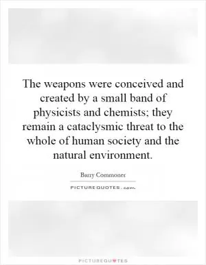The weapons were conceived and created by a small band of physicists and chemists; they remain a cataclysmic threat to the whole of human society and the natural environment Picture Quote #1