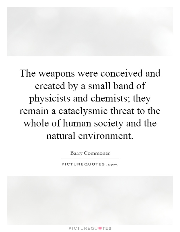 The weapons were conceived and created by a small band of physicists and chemists; they remain a cataclysmic threat to the whole of human society and the natural environment Picture Quote #1