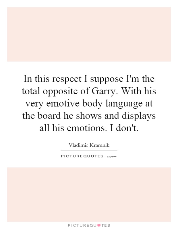 In this respect I suppose I'm the total opposite of Garry. With his very emotive body language at the board he shows and displays all his emotions. I don't Picture Quote #1