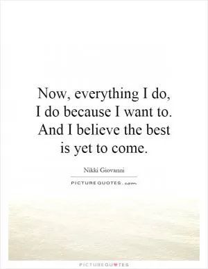 Now, everything I do, I do because I want to. And I believe the best is yet to come Picture Quote #1