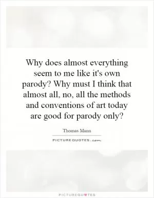Why does almost everything seem to me like it's own parody? Why must I think that almost all, no, all the methods and conventions of art today are good for parody only? Picture Quote #1
