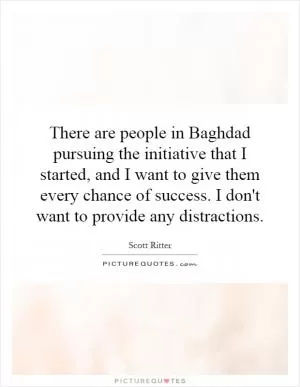 There are people in Baghdad pursuing the initiative that I started, and I want to give them every chance of success. I don't want to provide any distractions Picture Quote #1