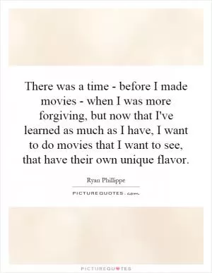 There was a time - before I made movies - when I was more forgiving, but now that I've learned as much as I have, I want to do movies that I want to see, that have their own unique flavor Picture Quote #1