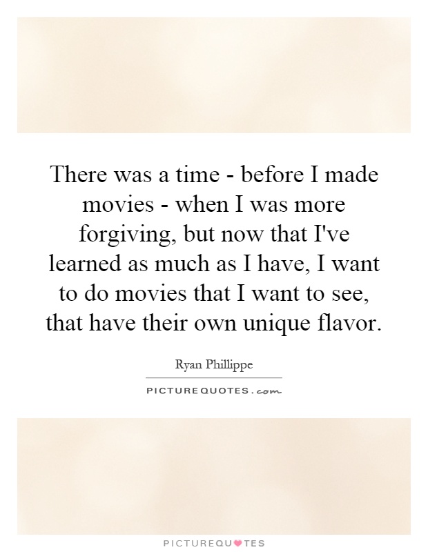 There was a time - before I made movies - when I was more forgiving, but now that I've learned as much as I have, I want to do movies that I want to see, that have their own unique flavor Picture Quote #1