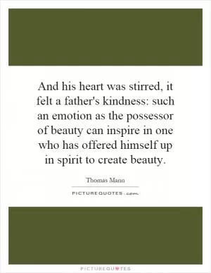 And his heart was stirred, it felt a father's kindness: such an emotion as the possessor of beauty can inspire in one who has offered himself up in spirit to create beauty Picture Quote #1