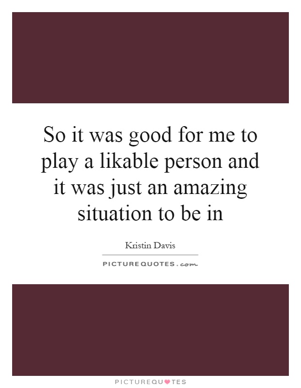 So it was good for me to play a likable person and it was just an amazing situation to be in Picture Quote #1