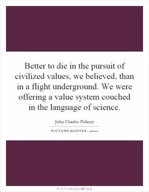 Better to die in the pursuit of civilized values, we believed, than in a flight underground. We were offering a value system couched in the language of science Picture Quote #1