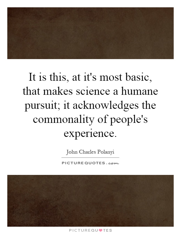 It is this, at it's most basic, that makes science a humane pursuit; it acknowledges the commonality of people's experience Picture Quote #1