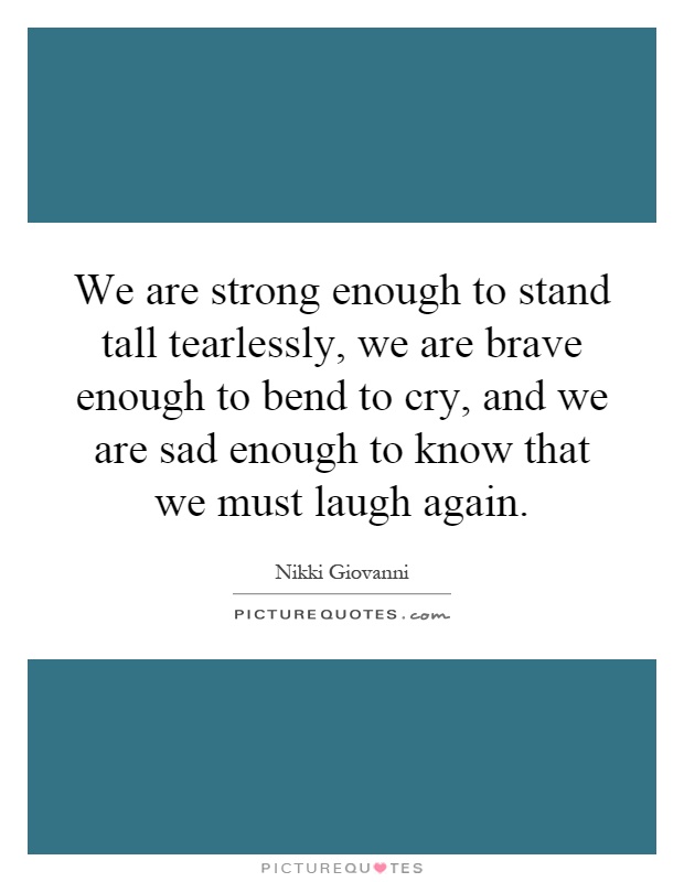 We are strong enough to stand tall tearlessly, we are brave enough to bend to cry, and we are sad enough to know that we must laugh again Picture Quote #1