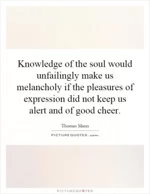 Knowledge of the soul would unfailingly make us melancholy if the pleasures of expression did not keep us alert and of good cheer Picture Quote #1