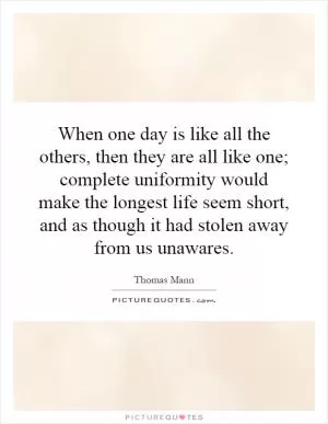 When one day is like all the others, then they are all like one; complete uniformity would make the longest life seem short, and as though it had stolen away from us unawares Picture Quote #1
