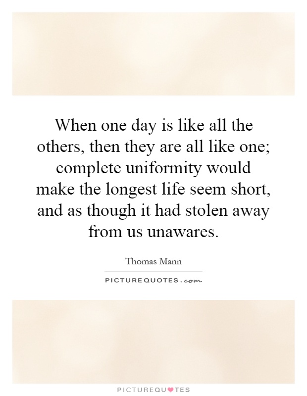When one day is like all the others, then they are all like one; complete uniformity would make the longest life seem short, and as though it had stolen away from us unawares Picture Quote #1