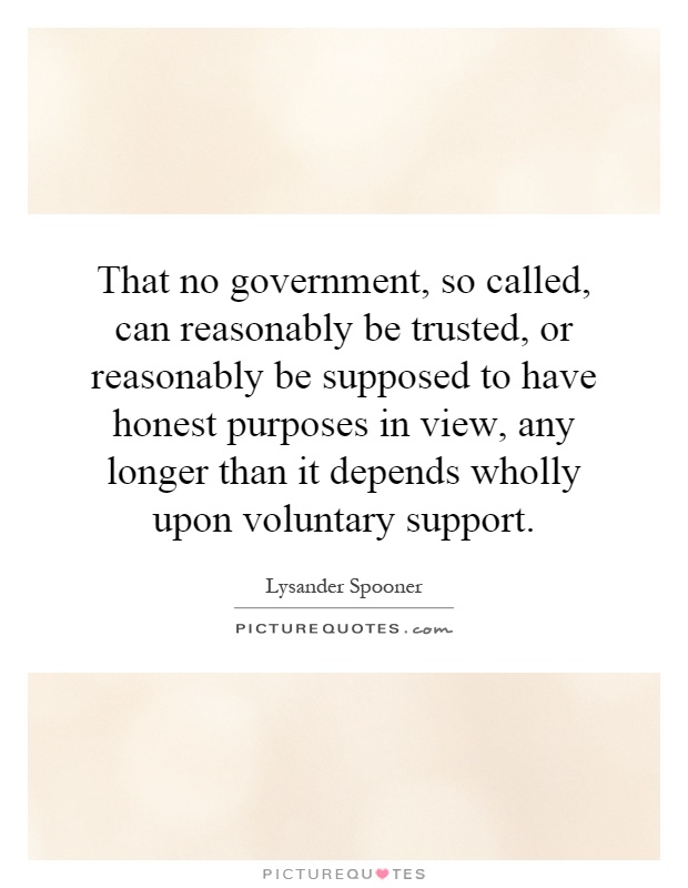 That no government, so called, can reasonably be trusted, or reasonably be supposed to have honest purposes in view, any longer than it depends wholly upon voluntary support Picture Quote #1