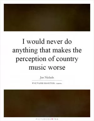 I would never do anything that makes the perception of country music worse Picture Quote #1