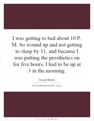 I was getting to bed about 10 P. M. So wound up and not getting to sleep by 11, and because I was putting the prosthetics on for five hours, I had to be up at 3 in the morning Picture Quote #1