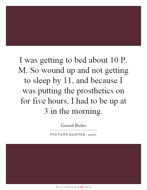 I was getting to bed about 10 P. M. So wound up and not getting to sleep by 11, and because I was putting the prosthetics on for five hours, I had to be up at 3 in the morning Picture Quote #1