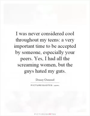 I was never considered cool throughout my teens: a very important time to be accepted by someone, especially your peers. Yes, I had all the screaming women, but the guys hated my guts Picture Quote #1