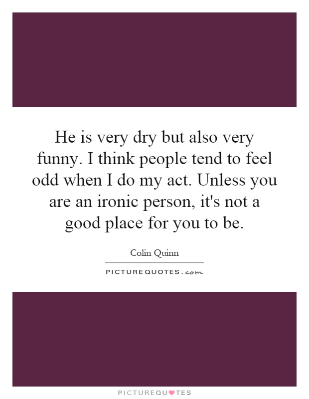 He is very dry but also very funny. I think people tend to feel odd when I do my act. Unless you are an ironic person, it's not a good place for you to be Picture Quote #1