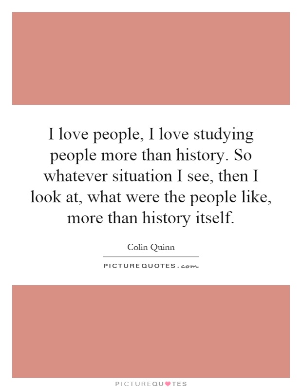 I love people, I love studying people more than history. So whatever situation I see, then I look at, what were the people like, more than history itself Picture Quote #1