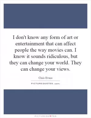 I don't know any form of art or entertainment that can affect people the way movies can. I know it sounds ridiculous, but they can change your world. They can change your views Picture Quote #1