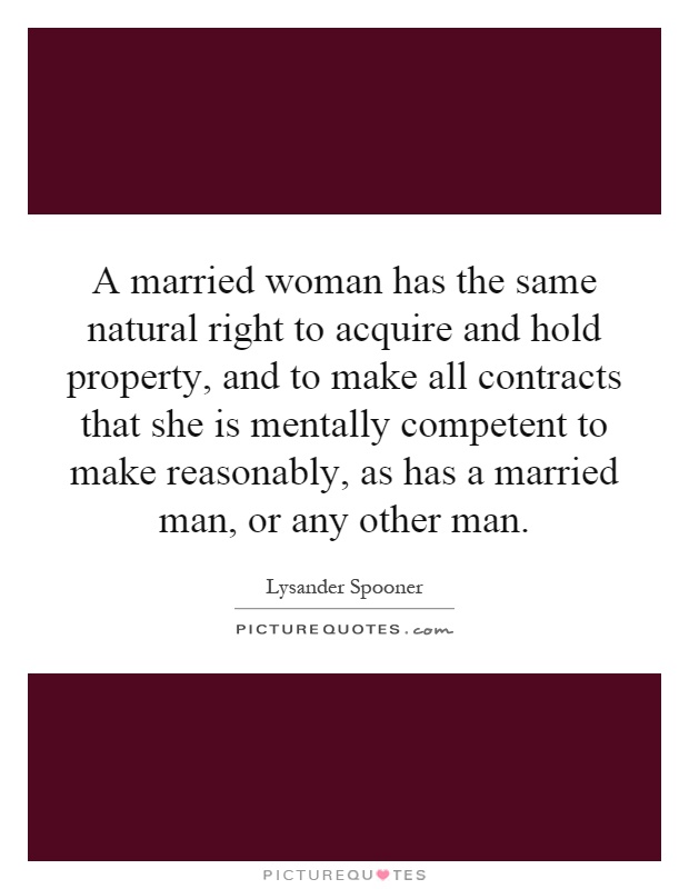 A married woman has the same natural right to acquire and hold property, and to make all contracts that she is mentally competent to make reasonably, as has a married man, or any other man Picture Quote #1