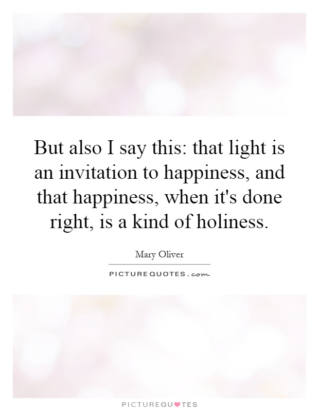 But also I say this: that light is an invitation to happiness, and that happiness, when it's done right, is a kind of holiness Picture Quote #1