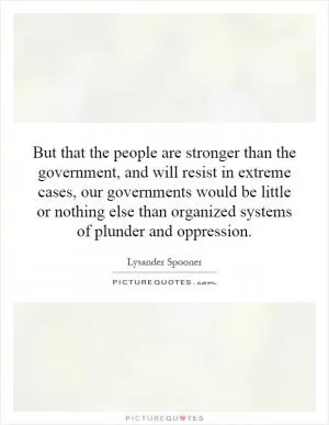 But that the people are stronger than the government, and will resist in extreme cases, our governments would be little or nothing else than organized systems of plunder and oppression Picture Quote #1