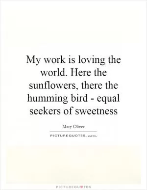 My work is loving the world. Here the sunflowers, there the humming bird - equal seekers of sweetness Picture Quote #1