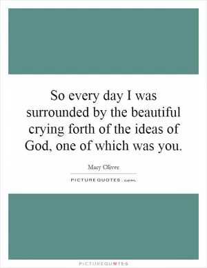 So every day I was surrounded by the beautiful crying forth of the ideas of God, one of which was you Picture Quote #1