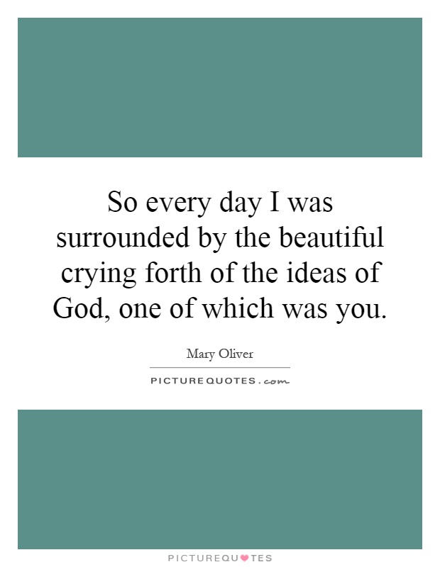 So every day I was surrounded by the beautiful crying forth of the ideas of God, one of which was you Picture Quote #1