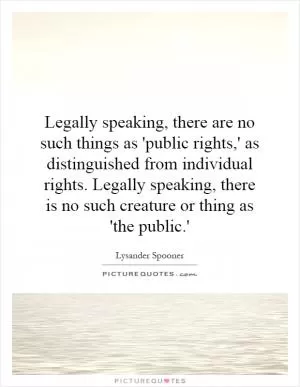 Legally speaking, there are no such things as 'public rights,' as distinguished from individual rights. Legally speaking, there is no such creature or thing as 'the public.' Picture Quote #1