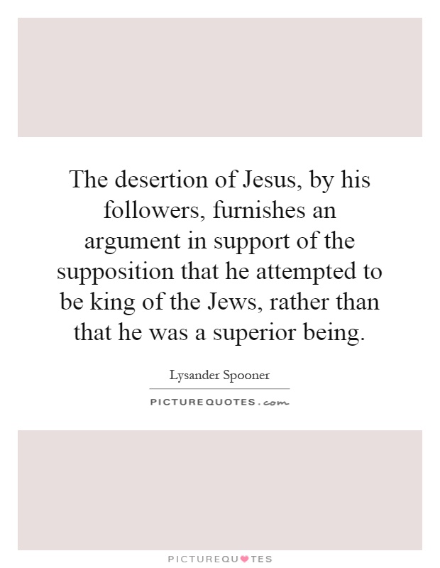 The desertion of Jesus, by his followers, furnishes an argument in support of the supposition that he attempted to be king of the Jews, rather than that he was a superior being Picture Quote #1