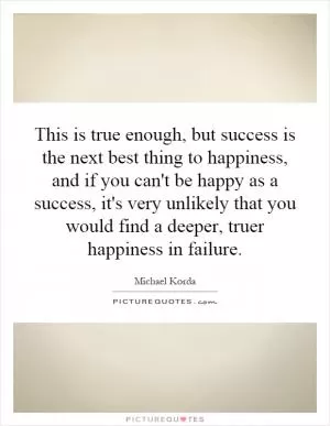 This is true enough, but success is the next best thing to happiness, and if you can't be happy as a success, it's very unlikely that you would find a deeper, truer happiness in failure Picture Quote #1