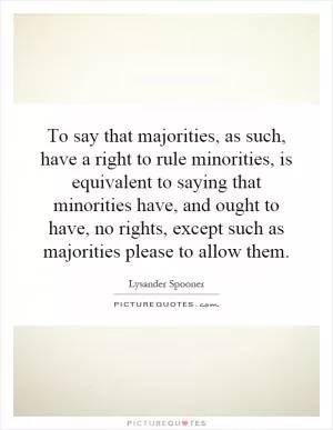 To say that majorities, as such, have a right to rule minorities, is equivalent to saying that minorities have, and ought to have, no rights, except such as majorities please to allow them Picture Quote #1