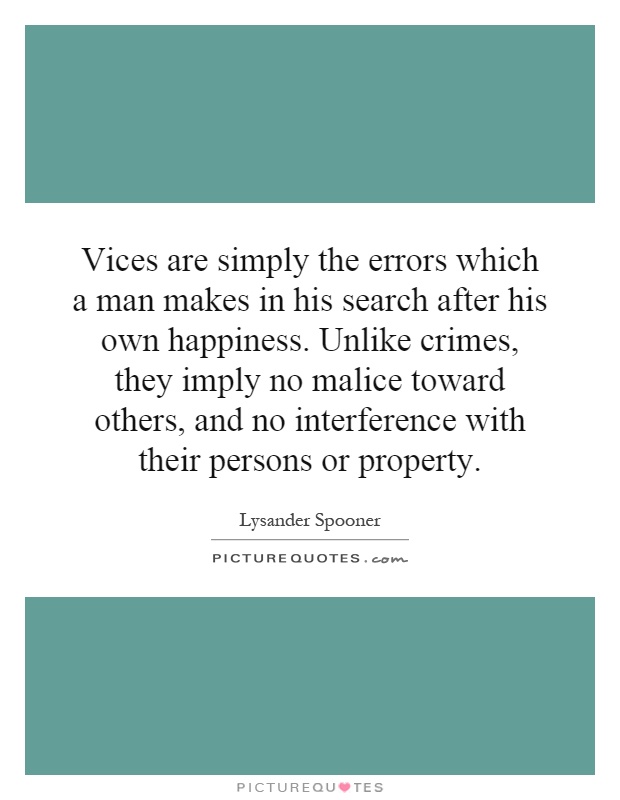 Vices are simply the errors which a man makes in his search after his own happiness. Unlike crimes, they imply no malice toward others, and no interference with their persons or property Picture Quote #1