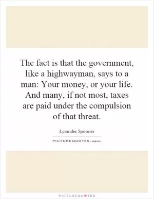 The fact is that the government, like a highwayman, says to a man: Your money, or your life. And many, if not most, taxes are paid under the compulsion of that threat Picture Quote #1