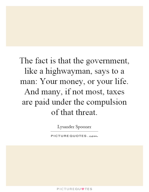 The fact is that the government, like a highwayman, says to a man: Your money, or your life. And many, if not most, taxes are paid under the compulsion of that threat Picture Quote #1