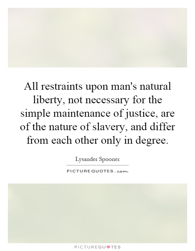 All restraints upon man's natural liberty, not necessary for the simple maintenance of justice, are of the nature of slavery, and differ from each other only in degree Picture Quote #1
