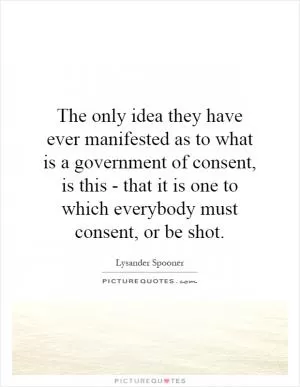 The only idea they have ever manifested as to what is a government of consent, is this - that it is one to which everybody must consent, or be shot Picture Quote #1