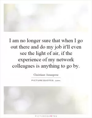 I am no longer sure that when I go out there and do my job it'll even see the light of air, if the experience of my network colleagues is anything to go by Picture Quote #1