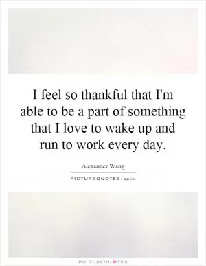 I feel so thankful that I'm able to be a part of something that I love to wake up and run to work every day Picture Quote #1