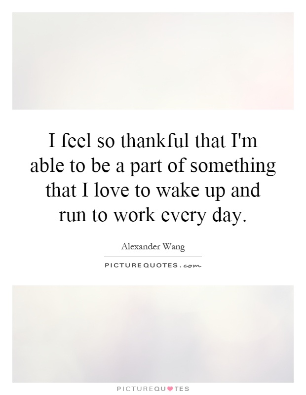 I feel so thankful that I'm able to be a part of something that I love to wake up and run to work every day Picture Quote #1