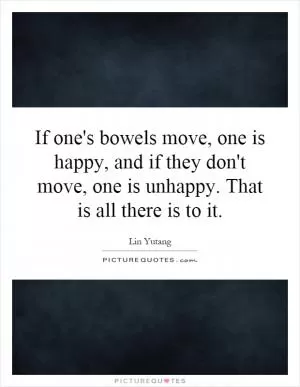 If one's bowels move, one is happy, and if they don't move, one is unhappy. That is all there is to it Picture Quote #1