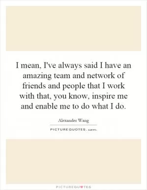 I mean, I've always said I have an amazing team and network of friends and people that I work with that, you know, inspire me and enable me to do what I do Picture Quote #1
