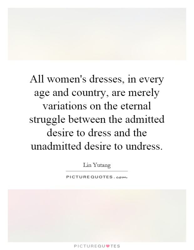 All women's dresses, in every age and country, are merely variations on the eternal struggle between the admitted desire to dress and the unadmitted desire to undress Picture Quote #1