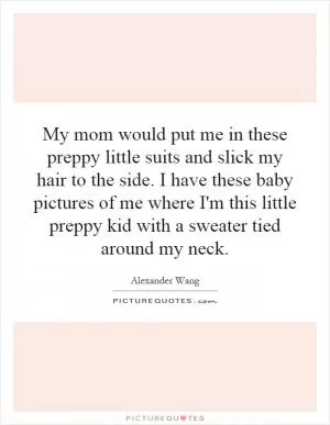 My mom would put me in these preppy little suits and slick my hair to the side. I have these baby pictures of me where I'm this little preppy kid with a sweater tied around my neck Picture Quote #1