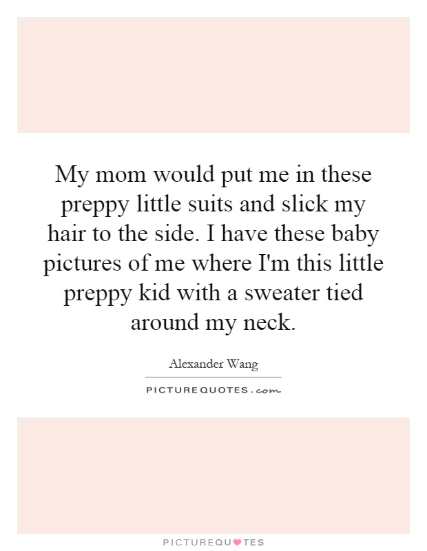 My mom would put me in these preppy little suits and slick my hair to the side. I have these baby pictures of me where I'm this little preppy kid with a sweater tied around my neck Picture Quote #1
